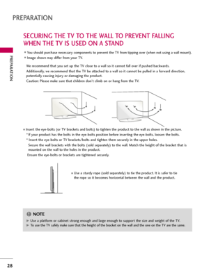 Page 28PREPARATION
28
SECURING THE TV TO THE WALL TO PREVENT FALLING
WHEN THE TV IS USED ON A STAND
PREPARATION
We recommend that you set up the TV close to a wall so it cannot fall over if pushed backwards. 
Additionally, we recommend that the TV be attached to a wall so it cannot be pulled in a forward direction,
potentially causing injury or damaging the product. 
Caution: Please make sure that children don’t climb on or hang from the TV. 
Insert the eye-bolts (or TV brackets and bolts) to tighten the...