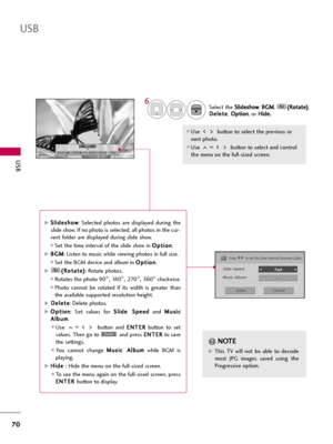 Page 70USB
70
USB
Select the S Sl
li
id
de
es
sh
ho
ow
w
, B BG
GM
M
, ( (R
Ro
ot
ta
at
te
e)
)
,
D De
el
le
et
te
e
,O Op
pt
ti
io
on
n
, or H Hi
id
de
e.
.
Use  button to select the previous or
next photo. 
Use  button to select and control
the menu on the full-sized screen.
ENTER
6
NOTE!
G GThis  TV  will  not  be  able  to  decode
most  JPG  images  saved  using  the
Progressive option.
1/17
Slideshow BGM Delete Option Hide
Press F F 
 G
Gto set the time interval between slides.
Slide Speed
Fast...