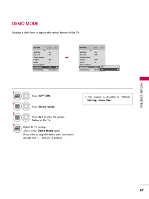 Page 87PICTURE CONTROL
87
DEMO MODE
Select O OP
PT
TI
IO
ON
N
.
Select D De
em
mo
o 
 M
Mo
od
de
e
.
1
MENU
2ENTER
Select O On
n
to show the various
feature of the TV.
3
ENTER
4
MENUReturn to TV viewing.
After a while, D De
em
mo
o 
 M
Mo
od
de
e
starts.
If you want to stop the demo, press any button
(Except VOL +, - and MUTE button).
EnterMoveOPTION
SIMPLINK : On
Key Lock : Off
Simple Manual
Caption : Off
Set ID : 1
Power Indicator
Demo Mode : Off
Initial Setting : Store Demo
EnterMoveOPTION
SIMPLINK : On
Key...