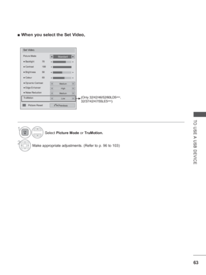 Page 111
63
TO USE A USB DEVICE
 
■ When you select the Set Video,
Set Video.
Picture Mode
●  Dynamic Contrast
Previous
● Backlight  70
●  Brightness  50
●  Colour  60
●
 Contrast  100◄►
◄►
Standard◄►
Medium◄►
● Edge EnhancerHigh◄►
● Noise ReductionMedium◄►
TruMotionLow◄►
◄►
◄
Picture Reset
(Only 32/42/46/52/60LD5
***, 
32/37/42/47/55LE5 ***)
Select 
Picture Mode  or TruMotion.
2Make appropriate adjustments. (Refer to p. 96 to 103)
1
 