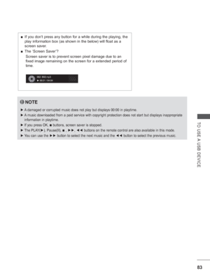 Page 131
83
TO USE A USB DEVICE
NOTE
 
► A damaged or corrupted music does not play but displays 00:00 in playtime\
.
 
► A music downloaded from a paid service with copyright protection does not\
 start but displays inappropriate 
information in playtime.
 
► If you press OK, 
■ buttons, screen saver is stopped.
 
► The PLAY( ►), Pause(II), 
■ , ►► , ◄◄  buttons on the remote control are also available in this mode.
 
► You can use the  ►► button to select the next music and the  ◄◄ button to select the...