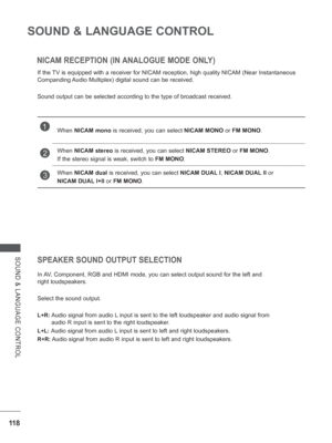 Page 166
11 8
SOUND & LANGUAGE CONTROL
SOUND & LANGUAGE CONTROL
NICAM RECEPTION (IN ANALOGUE MODE ONLY)
If the TV is equipped with a receiver for NICAM reception, high quality NICAM (\
Near Instantaneous 
Companding Audio Multiplex) digital sound can be received.
Sound output can be selected according to the type of broadcast received\
.
SPEAKER SOUND OUTPUT SELECTION
In AV, Component, RGB and HDMI mode, you can select output sound for the left\
 and 
right loudspeakers.
Select the sound output.
L+R:  Audio...