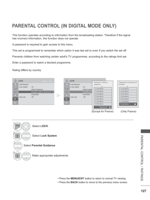 Page 175
127
PARENTAL CONTROL / RATINGS
PARENTAL CONTROL (IN DIGITAL MODE ONLY)
• Press the MENU/EXIT  button to return to normal TV viewing.
• Press the BACK button to move to the previous menu screen.
1Select LOCK.
2Select  Lock System .
3Select Parental Guidance .
4
Make appropriate adjustments.
This function operates according to information from the broadcasting st\
ation. Therefore if the signal 
has incorrect information, this function does not operate.
A password is required to gain access to this menu....