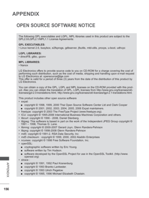 Page 204
156
APPENDIX
APPENDIX
OPEN SOURCE SOFTWARE NOTICE
The following GPL executables and LGPL, MPL libraries used in this product are subject to the 
GPL2.0/LGPL2.1/MPL1.1 License Agreements:
GPL EXECUTABLES:
• Linux kernel 2.6, busybox, e2fsprogs, gdbserver, jfsutils, mtd-utils, procps, u-boot, udhcpc
LGPL LIBRARIES:
• directFB, glibc, gconv
MPL LIBRARIES:
• Nanox
LG Electronics offers to provide source code to you on CD-ROM for a charge covering the c\
ost of 
performing such distribution, such as the cost...