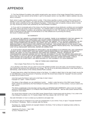 Page 214
166
APPENDIX
APPENDIX
  13. The Free Software Foundation may publish revised and/or new versions of \
the Lesser General Public License from 
time to time. Such new versions will be similar in spirit to the present\
 version, but may differ in detail to address new prob-
lems or concerns.
Each version is given a distinguishing version number.  If the Library specifies a version number of this License which 
applies to it and any later version, you have the option of following \
the terms and conditions...