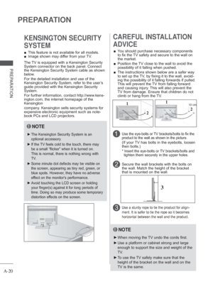 Page 24
A-20
PREPARATION
PREPARATION
 
■ This feature is not available for all models.
 
■ Image shown may differ from your TV.
KENSINGTON SECURITY 
SYSTEM
2 
CAREFUL INSTALLATION 
ADVICE 
 
■ You should purchase necessary components 
to fix the TV safety and secure to the wall on 
the market.
 
■    Position the TV close to the wall to avoid the 
possibility of it falling when pushed.
 
■    The instructions shown below are a safer way 
to set up the TV, by fixing it to the wall, avoid-
ing the possibility of...