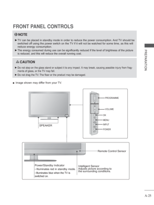 Page 29
A-25
PREPARATION
FRONT PANEL CONTROLS
NOTE
 
► TV can be placed in standby mode in order to reduce the power consumptio\
n. And TV should be 
switched off using the power switch on the TV if it will not be watched for some time, as this will 
reduce energy consumption.
 
 
► The energy consumed during use can be significantly reduced if the level\
 of brightness of the picture 
is reduced, and this will reduce the overall running cost.
 
 CAUTION
 
► Do not step on the glass stand or subject it to any...
