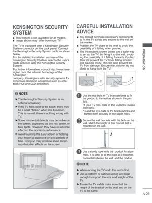 Page 33
A-29
PREPARATION
 
■ This feature is not available for all models.
 
■ Image shown may differ from your TV.
KENSINGTON SECURITY 
SYSTEM
2 
CAREFUL INSTALLATION 
ADVICE 
 
■ You should purchase necessary components 
to fix the TV safety and secure to the wall on 
the market.
 
■    Position the TV close to the wall to avoid the 
possibility of it falling when pushed.
 
■    The instructions shown below are a safer way 
to set up the TV, by fixing it to the wall, avoid-
ing the possibility of it falling...