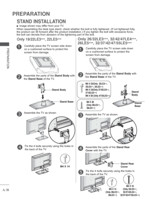 Page 42
A-38
PREPARATION
PREPARATION
Only 26/32LE3***, 32/42/47LE4
***,
26LE5 ***, 32/37/42/47/55LE5
***
Carefully place the TV screen side down 
on a cushioned surface to protect the 
screen from damage.1
Assemble the TV as shown.3
Assemble the parts of the  Stand Body with 
the  Stand Base  of the TV.2
Stand 
Body
Stand
Base
STAND INSTALLATION
Only 19/22LE3
***, 22LE5
***
 
■ Image shown may differ from your TV.
When assembling the desk type stand, check whether the bolt is fully tig\
htened. (If not...