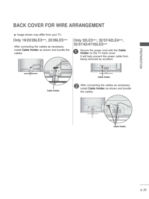 Page 43
A-39
PREPARATION
BACK COVER FOR WIRE ARRANGEMENT
 
■ Image shown may differ from your TV.
After connecting the cables as necessary, 
install  Cable Holder  as shown and bundle the 
cables.
Cable Holder
Only 19/22/26LE3 ***,
  22/26LE5
***
1
After connecting the cables as necessary, 
install Cable Holder  as shown and bundle 
the cables.
Secure the power cord with the 
Cable 
Holder  on the TV back cover.
It will help prevent the power cable from 
being removed by accident.2
Cable Holder
Cable Holder...