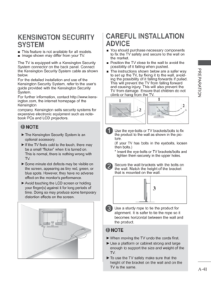Page 45
A-41
PREPARATION
 
■ This feature is not available for all models.
 
■ Image shown may differ from your TV.
KENSINGTON SECURITY 
SYSTEM
2 
CAREFUL INSTALLATION 
ADVICE 
 
■ You should purchase necessary components 
to fix the TV safety and secure to the wall on 
the market.
 
■    Position the TV close to the wall to avoid the 
possibility of it falling when pushed.
 
■    The instructions shown below are a safer way 
to set up the TV, by fixing it to the wall, avoid-
ing the possibility of it falling...