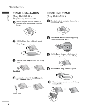 Page 88
ENGLISH
PREPARATION
STAND INSTALLATION
(Only 19/22LS4D
*)
■Image shown may differ from your TV.
1
2
3
4
Carefully place the TV screen side down on a
cushioned surface to protect the screen from
damage.
Hold the H Hi
in
ng
ge
e 
 B
Bo
od
dy
y
and bend it upward.
Hinge Body
Insert the S St
ta
an
nd
d 
 B
Bo
od
dy
y
into the TV until clicking
sound.
Assemble the parts of the S St
ta
an
nd
d 
 B
Bo
od
dy
y
with
the C Co
ov
ve
er
r 
 B
Ba
as
se
e
of the TV.
Cover Base
Stand Body
DETACHING STAND
(Only...