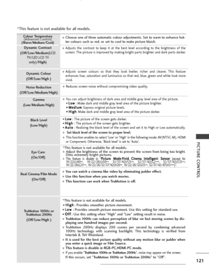 Page 123121
PICTURE CONTROL
Colour Temperature[Advanced Control]
(Warm/Medium/Cool)
Dynamic Contrast
(Off/Low/Medium (LCD
TV
/LED LCD TV
only)/High)
Dynamic Colour
(Off/Low/High )
Noise Reduction
(Off/Low/Medium/High)
Gamma
(Low/Medium/High)
Black Level
(Low/High)
Eye Care
(On/Off)
Real Cinema/Film Mode (On/Off)
TruMotion 100Hz orTruMotion 200Hz
(Off/Low/High )
■Adjusts the contrast to keep it at the best level according to the brightness of the
screen. The picture is improved by making bright parts brighter and...