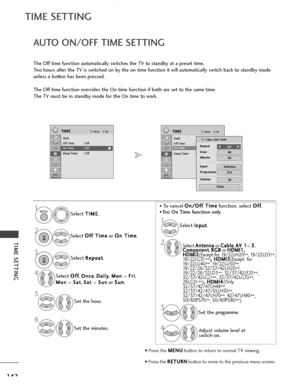 Page 144142
TIME SETTING
TIME SETTING
OKMove
Clock
Off Time : Off
On Time : Off
Sleep Timer : Off
TIMEOKMove
Clock
Off Time : Off
On Time : Off
Sleep Timer : Off
TIME
AUTO ON/OFF TIME SETTING
The Off time function automatically switches the TV to standby at a preset time.
Two hours after the TV is switched on by the on time function it will automatically switch back to standby mode
unless a button has been pressed.
The Off time function overrides the On time function if both are set to the same time.
The TV must...