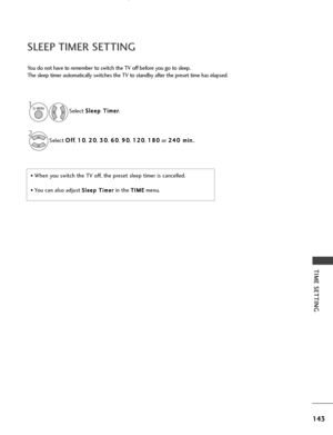 Page 145143
TIME SETTING
SLEEP TIMER SETTING
You do not have to remember to switch the TV off before you go to sleep.
The sleep timer automatically switches the TV to standby after the preset time has elapsed.
• When you switch the TV off, the preset sleep timer is cancelled.
• You can also adjust S Sl
le
e e
ep
p  
 T
T i
im
m e
er
rin the T
T I
IM
M E
Emenu.
Select 
S
S
l
le
e e
ep
p  
 T
T i
im
m e
er
r
.
Select  O
O
f
ff
f
,  1
1
0
0
, 2
2
0
0
, 3
3
0
0
, 6
6
0
0
, 9
9
0
0
, 1
1
2
20
0
, 1
1
8
80
0
or  2
2...