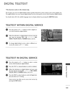 Page 153151
DIGITAL TELETEXT
DIGITAL TELETEXT
Press the numeric or P button to select a digital ser-
vice which broadcasts digital teletext. 
Follow the indications on digital teletext and move onto the
next step by pressing TEXT , OK , ,  RED,
GREEN , YELLOW,  BLUEor NUMBER buttons and etc.. 
To change digital teletext service, select a different ser-
vice by the numeric or P  button.
Press the numeric or P button to select a certain
service which broadcasts digital teletext. 
Press the TEXT or coloured button...