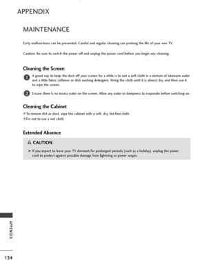 Page 156154
APPENDIX
APPENDIX
MAINTENANCE
Early malfunctions can be prevented. Careful and regular cleaning can prolong the life of your new TV.
Caution: Be sure to switch the power off and unplug the power cord before you begin any cleaning.
Cleaning the Screen
A good way to keep the dust off your screen for a while is to wet a soft cloth in a mixture of lukewarm water
and a little fabric softener or dish washing detergent. Wring the cloth until it is almost dry, and then use it
to wipe the screen.
Ensure there...