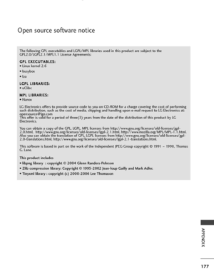 Page 179177
APPENDIX
Open source software notice
The following GPL executables and LGPL/MPL libraries used in this product are subject to the
GPL2.0/LGPL2.1/MPL1.1 License Agreements:G G P
PL
L 
 E
E X
X E
EC
C U
U T
TA
A B
BL
LE
E S
S :
:
• Linux kernel 2.6
• busybox
• lzo
L
L G
G P
PL
L 
 L
L I
IB
B R
RA
A R
RI
IE
E S
S :
:
• uClibc
M
M P
PL
L 
 L
L I
IB
B R
RA
A R
RI
IE
E S
S :
:
• Nanox
LG Electronics offers to provide source code to you on CD-ROM for a charge covering the cost of performing
such...