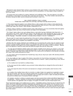 Page 185183
APPENDIX
Although the Lesser General Public License is Less protective of the use\
rs freedom, it does ensure that the user of a
program that is linked with the Library has the freedom and the wherewit\
hal to run that program using a modified ver-
sion of the Library.
The precise terms and conditions for copying, distribution and modificat\
ion follow.  Pay close attention to the differ-
ence between a work based on the library and a work that uses the lib\
rary.  The former contains code derived...