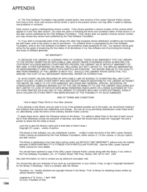 Page 188186
APPENDIX
APPENDIX
13. The Free Software Foundation may publish revised and/or new versions of \
the Lesser General Public License
from time to time. Such new versions will be similar in spirit to the pr\
esent version, but may differ in detail to address
new problems or concerns.
Each version is given a distinguishing version number.  If the Library specifies a version number of this License which
applies to it and any later version, you have the option of following \
the terms and conditions either...