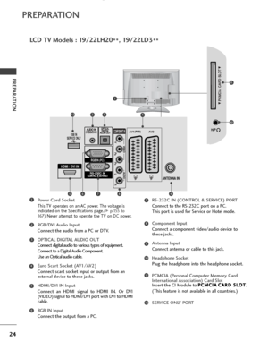 Page 2624
PREPARATION
PREPARATION
LCD TV Models : 19/22LH20
**, 19/22LD3
**
Power Cord Socket
This TV operates on an AC power. The voltage is
indicated on the Specifications page.(
G
G  
 p.155 to
16 7
) Never attempt to operate the TV on DC power.
RGB/DVI Audio Input
Connect the audio from a PC or DTV.
OPTICAL DIGITAL AUDIO OUT 
Connect digital audio to various types of equipment.  Connect to a Digital Audio Component.
Use an Optical audio cable.
Euro Scart Socket (AV1/AV2) 
Connect scart socket input or...