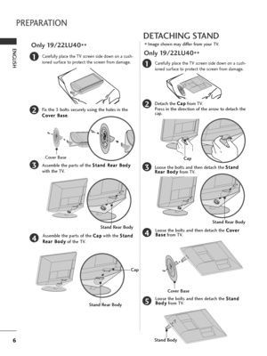 Page 86
PREPARATION
ENGLISH
1
3
4
Carefully place the TV screen side down on a cush-
ioned surface to protect the screen from damage.
2Fix the 3 bolts securely using the holes in the
C Co
ov
ve
er
r 
 B
Ba
as
se
e
.
Assemble the parts of the S St
ta
an
nd
d 
 R
Re
ea
ar
r 
 B
Bo
od
dy
y
with the TV.
Assemble the parts of the C Ca
ap
p
with the S St
ta
an
nd
d
R Re
ea
ar
r 
 B
Bo
od
dy
y
of the TV.
Only 19/22LU40
**
Stand Rear Body
Cover Base
Stand Rear Body
Cap
DETACHING STAND
■Image shown may differ from your...