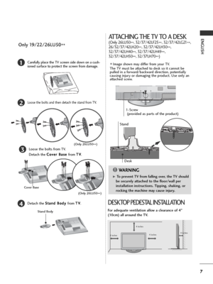 Page 97
ENGLISH
2Loose the bolts and then detach the stand from TV.
3Loose the bolts from TV. 
Detach the C Co
ov
ve
er
r 
 B
Ba
as
se
e 
 
from T TV
V
.
4Detach the S St
ta
an
nd
d 
 B
Bo
od
dy
y 
 
from T TV
V
.
Stand Body
1Carefully place the TV screen side down on a cush-
ioned surface to protect the screen from damage.
Cover Base
(Only 26LU50
**)
Only 19/22/26LU50
**
(Only 26LU50
**)
ATTACHING THE TV TO A DESK
(Only 26LU50
**, 32/37/42LF25
**, 32/37/42LG21
**,
26/32/37/42LH20
**, 32/37/42LH30
**,...