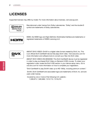 Page 22
ENGENGLISH
LICENSES
ENGENGLISH
LICENSES
Supported licenses may differ by model. For more information about licenses, visit www.lg.com.
Manufactured under license from Dolby Laboratories. “Dolby” and th\e double-D 
symbol are trademarks of Dolby Laboratories.
HDMI, the HDMI logo and High-Definition Multimedia Interface are tradema\rks or 
registered trademarks of HDMI Licensing LLC.
ABOUT DIVX VIDEO: DivX® is a digital video format created by DivX, Inc. This 
is an official DivX Certified® device that...