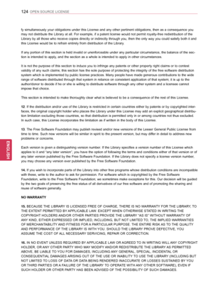 Page 124124
ENGENGLISH
OPEN SOURCE LICENSE
fy simultaneously your obligations under this License and any other pertinent obligations, then as a consequence you 
may not distribute the Library at all. For example, if a patent license would not permit royalty-free redistribution of the 
Library by all those who receive copies directly or indirectly through you, then the only way you could satisfy both it and 
this License would be to refrain entirely from distribution of the Library. 
If any portion of this...