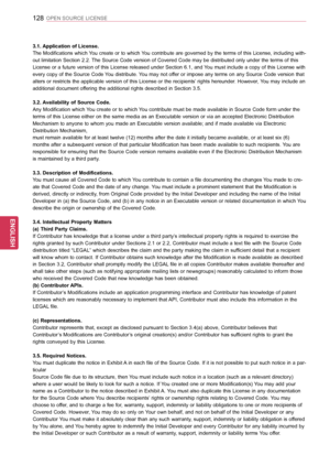 Page 128128
ENGENGLISH
OPEN SOURCE LICENSE
3.1. Application of License. 
The Modifications which You create or to which You contribute are governed by the terms of this License, including with-
out limitation Section 2.2. The Source Code version of Covered Code may be distributed only under the terms of this 
License or a future version of this License released under Section 6.1, and You must include a copy of this License with 
every copy of the Source Code You distribute. You may not offer or impose any terms...