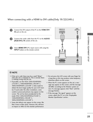 Page 27DVI-PC OUTPUTAUDIO
HDMI/DVI INAUDIO
(RGB/DVI) IN
25
EXTERNAL EQUIPMENT SETUP 
When connecting with a HDMI to DVI cable(Only 19/22LS4R
*)
Connect the DVI output of the PC to the H HD
DM
MI
I/
/D
DV
VI
I
I IN
N 
jack on the set.
Connect  the  audio  cable  from  the  PC  to  the A AU
UD
DI
IO
O
( (R
RG
GB
B/
/D
DV
VI
I)
) IIN
N
sockets of the set.
Select 
HDMI/DVI (PC) input source with using the
I IN
NP
PU
UT
T
button on the remote control.
2
3
1
1
2
NOTE!
G GIf the set is cold, there may be a small...