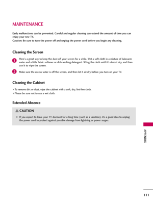 Page 111MAINTENANCE
APPENDIX
111
Early malfunctions can be prevented. Careful and regular cleaning can extend the amount of time you can
enjoy your new TV. 
Caution: Be sure to turn the power off and unplug the power cord before you begin any cleaning.
Cleaning the Screen
Here’s a great way to keep the dust off your screen for a while. Wet a soft cloth in a mixture of lukewarm
water and a little fabric softener or dish washing detergent. Wring the cloth until it’s almost dry, and then
use it to wipe the screen....