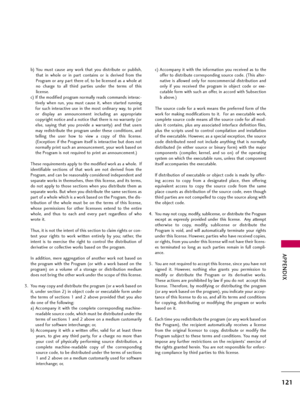 Page 121APPENDIX
121
b) You  must  cause  any  work  that  you  distribute  or  publish,
that  in  whole  or  in  part  contains  or  is  derived  from  the
Program or any part there of, to be licensed as a whole at
no  charge  to  all  third  parties  under  the  terms  of  this
license.
c) If the modified program normally reads commands interac-
tively  when  run,  you  must  cause  it,  when  started  running
for  such  interactive  use  in  the  most  ordinary  way,  to  print
or  display  an  announcement...