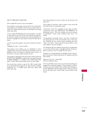 Page 123APPENDIX
123
END OF TERMS AND CONDITIONS
How to apply these terms to your new programs
If you develop a new program, and you want it to be of the great-
est possible use to the public, the best way to achieve this is to
make it free software which everyone can redistribute and change
under these terms.
To do so, attach the following notices to the program.  It is safest
to attach them to the start of each source file to most effective-
ly convey the exclusion of warranty; and each file should have at...