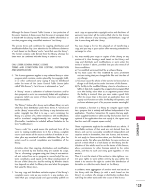 Page 125APPENDIX
125
Although  the  Lesser  General  Public  License  is  Less  protective  of
the users' freedom, it does ensure that the user of a program that
is linked with the Library has the freedom and the wherewithal to
run that program using a modified version of the Library.
The  precise  terms  and  conditions  for  copying,  distribution  and
modification follow. Pay close attention to the difference between
a "work based on the library" and a "work that uses the library".
The...