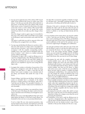 Page 126APPENDIX
126
APPENDIX
3. You may opt to apply the terms of the ordinary GNU General
Public  License  instead  of  this  License  to  a  given  copy  of  the
Library.  To do this, you must alter all the notices that refer to
this  License,  so  that  they  refer  to  the  ordinary  GNU  General
Public License, version 2, instead of to this License. (If a newer
version  than  version  2  of  the  ordinary  GNU  General  Public
License  has  appeared,  then  you  can  specify  that  version
instead  if  you...