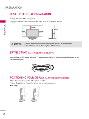 Page 20PREPARATION
20
DESKTOP PEDESTAL INSTALLATION
PREPARATION
For proper ventilation, allow a clearance of 4 inches on all four sides from the wall.
Image shown may differ from your TV.
4 inches
G GEnsure adequate ventilation by following the clearance recommendations.
G
GDo not mount near or above any type of heat source.
CAUTION
4 inches 4 inches4 inches
SWIVEL STAND (Except 19/22LD350, 19/22LD350C)
After installing the TV, you can adjust the TV set manually to the left or right direction by 20 degrees to...