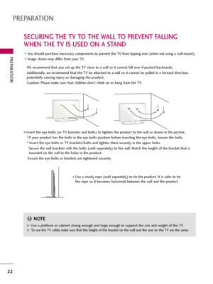 Page 22PREPARATION
22
SECURING THE TV TO THE WALL TO PREVENT FALLING
WHEN THE TV IS USED ON A STAND
PREPARATION
We recommend that you set up the TV close to a wall so it cannot fall over if pushed backwards. 
Additionally, we recommend that the TV be attached to a wall so it cannot be pulled in a forward direction,
potentially causing injury or damaging the product. 
Caution: Please make sure that children don’t climb on or hang from the TV. 
Insert the eye-bolts (or TV brackets and bolts) to tighten the...