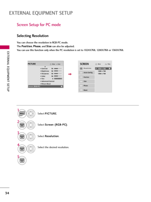 Page 34EXTERNAL EQUIPMENT SETUP
34
EXTERNAL EQUIPMENT SETUP
Screen Setup for PC mode
Selecting Resolution
You can choose the resolution in RGB-PC mode. 
The P Po
os
si
it
ti
io
on
n
, P Ph
ha
as
se
e
, and S Si
iz
ze
e
can also be adjusted.
You can use this function only when the PC resolution is set to 1024X768, 1280X768 or 1360X768.
Select P PI
IC
CT
TU
UR
RE
E
.
Select S Sc
cr
re
ee
en
n 
 (
(R
RG
GB
B-
-P
PC
C)
)
.
Select R Re
es
so
ol
lu
ut
ti
io
on
n
.
Select the desired resolution.
1
MENU
3
4 2
ENTER...