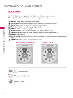 Page 44WATCHING TV / CHANNEL CONTROL
44
QUICK MENU
WATCHING TV / CHANNEL CONTROL
Display each menu.
Make appropriate adjustments. ß ßA
As
sp
pe
ec
ct
t 
 R
Ra
at
ti
io
o
: Selects your desired picture format. 
P Pi
ic
ct
tu
ur
re
e 
 M
Mo
od
de
e
: Selects the factory preset picture depend on the viewing environment.
S So
ou
un
nd
d 
 M
Mo
od
de
e
: Selects the factory preset sound for type of program.
M Mu
ul
lt
ti
i 
 A
Au
ud
di
io
o
: Changes the audio language (Digital signal).
S SA
AP
P
: Selects MTS sound...