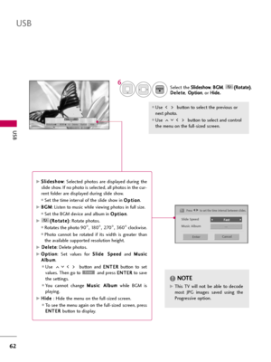 Page 62USB
62
USB
Select the S Sl
li
id
de
es
sh
ho
ow
w
, B BG
GM
M
, ( (R
Ro
ot
ta
at
te
e)
)
,
D De
el
le
et
te
e
,O Op
pt
ti
io
on
n
, or H Hi
id
de
e.
.
Use  button to select the previous or
next photo. 
Use  button to select and control
the menu on the full-sized screen.
ENTER
6
NOTE!
G GThis  TV  will  not  be  able  to  decode
most  JPG  images  saved  using  the
Progressive option.
1/17
Slideshow BGM Delete Option Hide
Press F F 
 G
Gto set the time interval between slides.
Slide Speed
Fast...