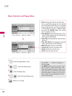 Page 64USB
64
USB
Music Selection and Popup Menu
Use the C CH
H 
 
button to navigation in
the music page.
Use M MA
AR
RK
K
button to mark or unmark a music
file. If no music is marked, all the music in the
folder will be played in sequence. When one or
more music files are marked, the marked music
files will be played in sequence. If you want to
listen to only one song repeatedly, just mark
that one file and play.
Select the target folder or drive.
Select the desired musics.
Show the Popup menu.
Select the...