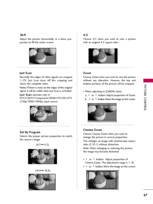 Page 67PICTURE CONTROL
67
16:9
Adjust  the  picture  horizontally,  in  a  linear  pro-
portion to fill the entire screen.
Just Scan
Normally the edges of video signals are cropped
1-2%.  Just  Scan  turns  off  this  cropping  and
shows the complete video. 
Notes: If there is noise on the edges of the original
signal, it will be visible when Just Scan is activated.
J Ju
us
st
t 
 S
Sc
ca
an
n
operates only in
DTV/CADTV/Component/HDMI-DTV/DVI-DTV
(720p/1080i/1080p)input source.
Set By Program
Selects  the...