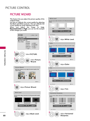 Page 68PICTURE CONTROL
68
PICTURE WIZARD
PICTURE CONTROL
Select P PI
IC
CT
TU
UR
RE
E
.
Select P Pi
ic
ct
tu
ur
re
e
W Wi
iz
za
ar
rd
d
.
1
MENU
2ENTERENTER
Adjust P Pi
ic
ct
tu
ur
re
e 
 W
Wi
iz
za
ar
rd
d
.Adjust W Wh
hi
it
te
e 
 L
Le
ev
ve
el
l
.
3ENTER
Adjust B Bl
la
ac
ck
k 
 L
Le
ev
ve
el
l
.
4ENTER
5ENTER
Adjust H Ho
or
ri
iz
zo
on
nt
ta
al
l
S Sh
ha
ar
rp
pn
ne
es
ss
s
.8ENTER
Adjust C Co
ol
lo
or
r
.
6ENTER
Adjust T Ti
in
nt
t
.
7ENTER
Picture Wizard
With Picture Wizard, you can adjust the picture...