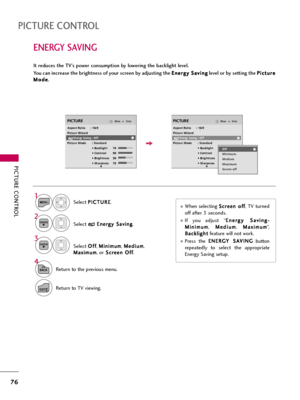 Page 76PICTURE CONTROL
76
ENERGY SAVING
PICTURE CONTROL
It reduces the TV’s power consumption by lowering the backlight level.
You can increase the brightness of your screen by adjusting the E En
ne
er
rg
gy
y 
 S
Sa
av
vi
in
ng
g
level or by setting the P Pi
ic
ct
tu
ur
re
e
M Mo
od
de
e
.
When selecting S Sc
cr
re
ee
en
n 
 o
of
ff
f
, TV turned
off after 3 seconds.
If  you  adjust  “E En
ne
er
rg
gy
y 
 S
Sa
av
vi
in
ng
g-
-
M Mi
in
ni
im
mu
um
m
, M Me
ed
di
iu
um
m
, M Ma
ax
xi
im
mu
um
m
”,
B Ba
ac
ck...