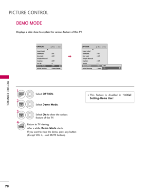 Page 78PICTURE CONTROL
78
DEMO MODE
PICTURE CONTROL
Select O OP
PT
TI
IO
ON
N
.
Select D De
em
mo
o 
 M
Mo
od
de
e
.
1
MENU
2ENTER
Select O On
n
to show the various
feature of the TV.
3
ENTER
4
EXITReturn to TV viewing.
After a while, D De
em
mo
o 
 M
Mo
od
de
e
starts.
If you want to stop the demo, press any button
(Except VOL +, - and MUTE button).
EnterMoveOPTION
Input Label
SIMPLINK : On
Key Lock : Off
Simple Manual
Caption : Off
Set ID : 1
Demo Mode : Off
Initial Setting : Store Demo
EnterMoveOPTION
Input...