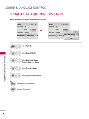 Page 82SOUND & LANGUAGE CONTROL
82
SOUND SETTING ADJUSTMENT - USER MODE
SOUND & LANGUAGE CONTROL
Adjust the sound to suit your taste and room situations. 
Select A AU
UD
DI
IO
O
.
Select S So
ou
un
nd
d 
 M
Mo
od
de
e
.
Select T Tr
re
eb
bl
le
e
or B Ba
as
ss
s
.
1
MENU
4 2
ENTER
Select S St
ta
an
nd
da
ar
rd
d
, M Mu
us
si
ic
c
,
C Ci
in
ne
em
ma
a
, S Sp
po
or
rt
t
, or G Ga
am
me
e
.
3ENTER
ENTER
EnterMoveAUDIO
LR
E
Auto Volume : Off
Clear Voice II : Off
• Level 3
Balance 0
Sound Mode : Standard
• 
Infinite...