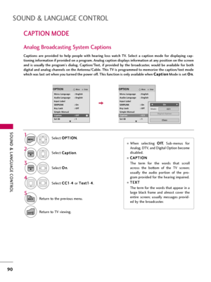 Page 90SOUND & LANGUAGE CONTROL
90
CAPTION MODE
SOUND & LANGUAGE CONTROL
Captions  are  provided  to  help  people  with  hearing  loss  watch  TV.  Select  a  caption  mode  for  displaying  cap-
tioning information if provided on a program. Analog caption displays information at any position on the screen
and  is  usually  the  program's  dialog.  Caption/Text,  if  provided  by  the  broadcaster,  would  be  available  for  both
digital and analog channels on the Antenna/Cable. This TV is programmed to...