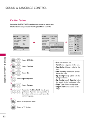 Page 92SOUND & LANGUAGE CONTROL
92
SOUND & LANGUAGE CONTROL
Caption Option
Customize the DTV/CADTV captions that appear on your screen.
This function in only available when CaptionMode is set On.
Select O OP
PT
TI
IO
ON
N
.
Select C Ca
ap
pt
ti
io
on
n
.
Select O On
n
.1
MENU
3 2
ENTER
ENTER
Select C Cu
us
st
to
om
m
.
5
ENTER
Customize  the S Si
iz
ze
e
, F Fo
on
nt
t
,  etc.,  to  your
preference.  A  preview  icon  is  provided  at
the bottom of the screen, use it to see the
caption language.6
Select D Di...