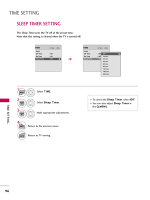 Page 96TIME SETTING
96
SLEEP TIMER SETTING
TIME SETTING
The Sleep Time turns the TV off at the preset time.
Note that this setting is cleared when the TV is turned off.
To cancel the S Sl
le
ee
ep
p 
 T
Ti
im
me
er
r
, select O Of
ff
f
.
You can also adjust S Sl
le
ee
ep
p 
 T
Ti
im
me
er
r
in
the 
Q Q.
.M
ME
EN
NU
U.
Select T TI
IM
ME
E
.
Select S Sl
le
ee
ep
p 
 T
Ti
im
me
er
r
.
Make appropriate adjustments.1
MENU
3 2
ENTER
ENTER
4
BACKReturn to the previous menu.
EXITReturn to TV viewing.
EnterMoveTIME...